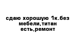 сдаю хорошую 1к.без мебели,титан есть,ремонт